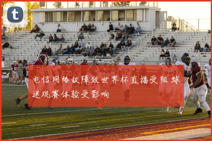 电信网络故障致世界杯直播受阻 球迷观赛体验受影响